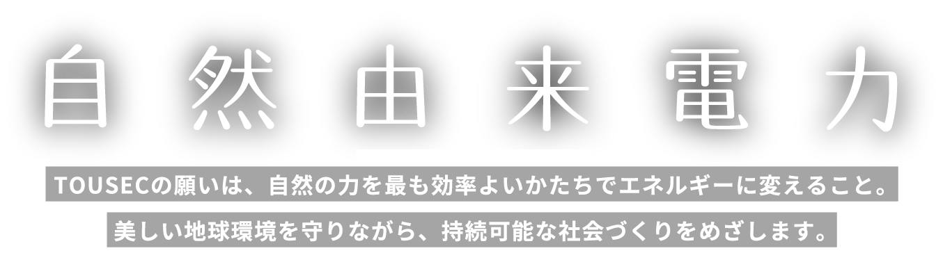 自然由来電力　「水・地・風・光」。TOUSECの願いは、自然の力を最も効率よいかたちでエネルギーに変えること。美しい地球環境を守りながら、持続可能な社会づくりをめざします。