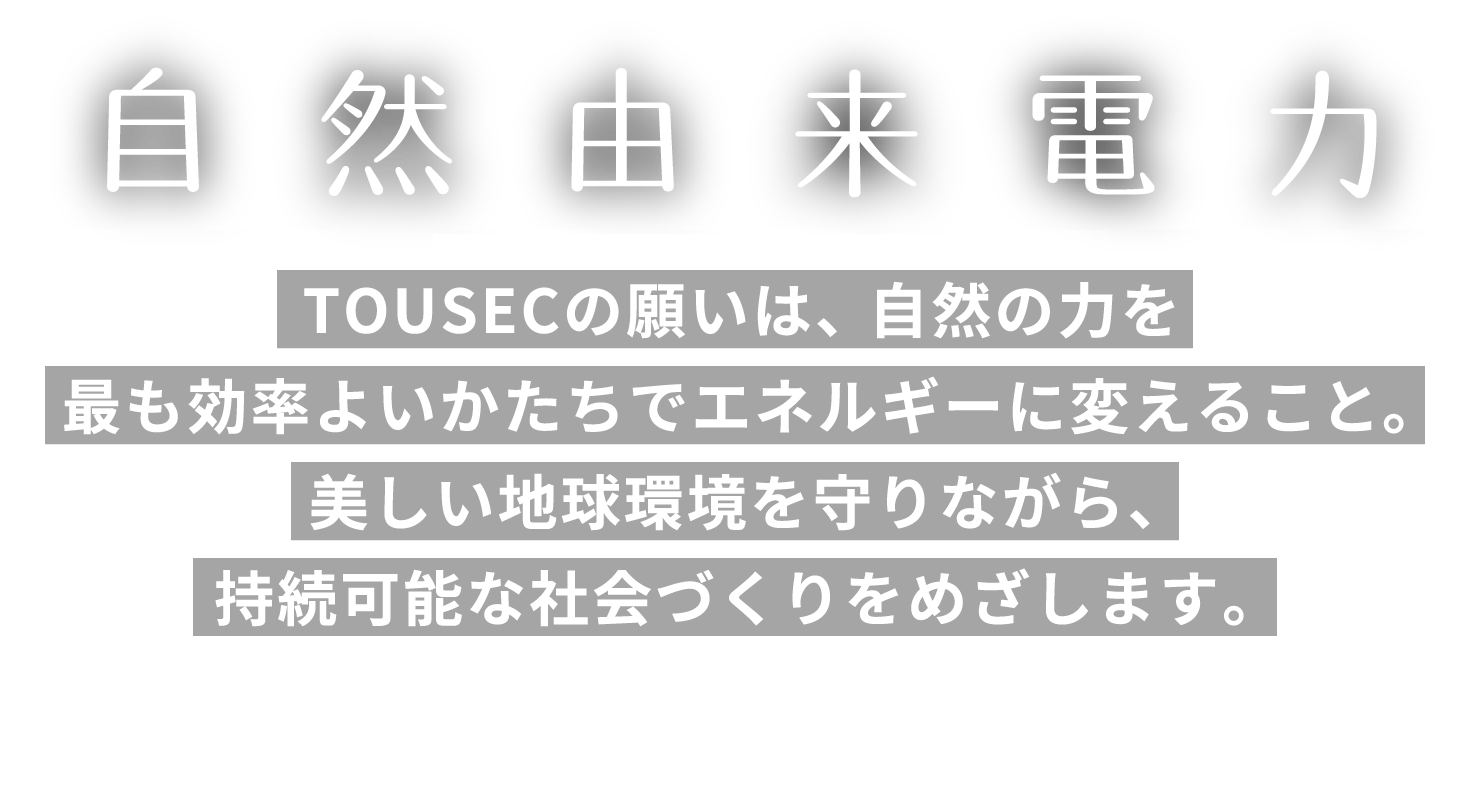 自然由来電力　「水・地・風・光」。TOUSECの願いは、自然の力を最も効率よいかたちでエネルギーに変えること。美しい地球環境を守りながら、持続可能な社会づくりをめざします。